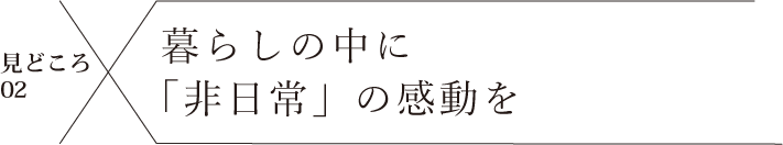 見どころ02 暮らしの中に「非日常」の感動を